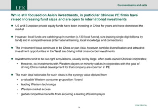 Co-investments and exits

While still focused on Asian investments, in particular Chinese PE firms have
raised increasing fund sizes and are open to international investments
 US and European private equity funds have been investing in China for years and have dominated the
market
 However, local funds are catching up in number (c.130 local funds), size (raising single digit billions by
fund) and in competitiveness (international training, local knowledge and connections)
 The investment focus continues to be China or pan-Asia, however portfolio diversification and attractive
investment opportunities in the West are driving initial cross-border investments

 Investments tend to be out-right acquisitions, usually led by large, often state-owned Chinese corporates;

-

However, co-investments with Western players or minority stakes in corporates with the goal of
driving China market development for that company are common in PE

 The main deal rationales for such deals is the synergy value derived from

-

a valuable Western consumer proposition / brand
leading Western technology
Western market access
global competitive benefits from acquiring a leading Western player

CONFIDENTIAL
14

 