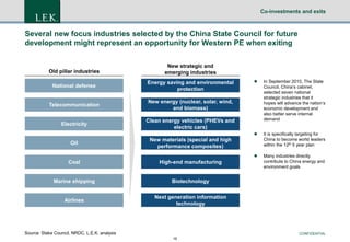 Co-investments and exits

Several new focus industries selected by the China State Council for future
development might represent an opportunity for Western PE when exiting

Old pillar industries

New strategic and
emerging industries

National defense

Energy saving and environmental
protection

Telecommunication

New energy (nuclear, solar, wind,
and biomass)

Electricity

Clean energy vehicles (PHEVs and
electric cars)

Oil

New materials (special and high
performance composites)

Marine shipping

Many industries directly
contribute to China energy and
environment goals

Biotechnology

Airlines

It is specifically targeting for
China to become world leaders
within the 12th 5 year plan



High-end manufacturing

In September 2010, The State
Council, China’s cabinet,
selected seven national
strategic industries that it
hopes will advance the nation’s
economic development and
also better serve internal
demand



Coal



Next generation information
technology

Source: Stake Council, NRDC, L.E.K. analysis

CONFIDENTIAL
16

 