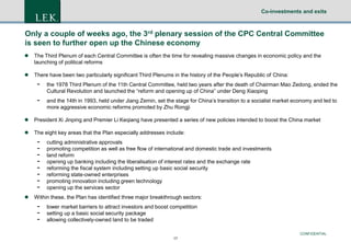 Co-investments and exits

Only a couple of weeks ago, the 3rd plenary session of the CPC Central Committee
is seen to further open up the Chinese economy


The Third Plenum of each Central Committee is often the time for revealing massive changes in economic policy and the
launching of political reforms



There have been two particularly significant Third Plenums in the history of the People’s Republic of China:

-

the 1978 Third Plenum of the 11th Central Committee, held two years after the death of Chairman Mao Zedong, ended the
Cultural Revolution and launched the “reform and opening up of China” under Deng Xiaoping

-

and the 14th in 1993, held under Jiang Zemin, set the stage for China’s transition to a socialist market economy and led to
more aggressive economic reforms promoted by Zhu Rongji



President Xi Jinping and Premier Li Keqiang have presented a series of new policies intended to boost the China market



The eight key areas that the Plan especially addresses include:



cutting administrative approvals
promoting competition as well as free flow of international and domestic trade and investments
land reform
opening up banking including the liberalisation of interest rates and the exchange rate
reforming the fiscal system including setting up basic social security
reforming state-owned enterprises
promoting innovation including green technology
opening up the services sector

Within these, the Plan has identified three major breakthrough sectors:

-

lower market barriers to attract investors and boost competition
setting up a basic social security package
allowing collectively-owned land to be traded
CONFIDENTIAL
17

 
