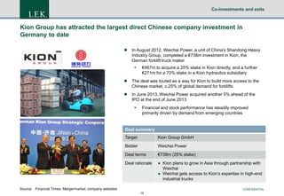 Co-investments and exits

Kion Group has attracted the largest direct Chinese company investment in
Germany to date


In August 2012, Weichai Power, a unit of China’s Shandong Heavy
Industry Group, completed a €738m investment in Kion, the
German forklift truck maker

-

€467m to acquire a 25% stake in Kion directly, and a further
€271m for a 70% stake in a Kion hydraulics subsidiary



The deal was touted as a way for Kion to build more access to the
Chinese market, c.25% of global demand for forklifts



In June 2013, Weichai Power acquired another 5% ahead of the
IPO at the end of June 2013

-

Financial and stock performance has steadily improved
primarily driven by demand from emerging countries

Deal summary
Target

Kion Group GmbH

Bidder

Weichai Power

Deal terms

€738m (25% stake)

Deal rationale

● Kion plans to grow in Asia through partnership with
Weichai
● Weichai gets access to Kion’s expertise in high-end
industrial trucks

Source: Financial Times; Mergermarket; company websites

CONFIDENTIAL
19

 