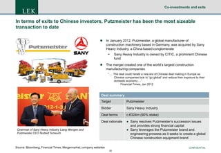 Co-investments and exits

In terms of exits to Chinese investors, Putzmeister has been the most sizeable
transaction to date


In January 2012, Putzmeister, a global manufacturer of
construction machinery based in Germany, was acquired by Sany
Heavy Industry, a China-based conglomerate



Sany Heavy Industry is owned by CITIC, a prominent Chinese
fund

The merger created one of the world’s largest construction
manufacturing companies
“… The deal could herald a new era of Chinese deal making in Europe as
Chinese companies look to “go global” and reduce their exposure to their
domestic economy …”
Financial Times, Jan 2012

Deal summary
Target

Putzmeister

Bidder

Sany Heavy Industry

Deal terms

c.€324m (90% stake)

Deal rationale

● Sany resolves Putzmeister’s succession issues
and provides strong financial capital
● Sany leverages the Putzmeister brand and
engineering prowess as it seeks to create a global
Chinese construction equipment brand

Chairman of Sany Heavy Industry Liang Wengen and
Putzmeister CEO Norbert Scheuch

Source: Bloomberg; Financial Times; Mergermarket; company websites

CONFIDENTIAL
20

 