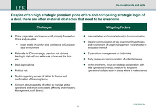 Co-investments and exits

Despite often high strategic premium price offers and compelling strategic logic of
a deal, there are often material obstacles that need to be overcome
Challenges

Mitigating Factors


Intermediation and mutual education / communication



Clearer communication of key investment hypotheses
and involvement of target management / shareholder in
evaluation thereof

Rationale for China strategic premium not obvious
leading to distrust from sellers as to how real the bids
are



Expectations management on both sides



Early review and communication of potential issues



Deal approval risk





Political risk

In the short-term, focus on strategic cooperation with
little operational overlap; medium- to long-term
operational collaboration in areas where it makes sense



Doubts regarding access of bidder to finance and
confirmation of financing terms



Concern about capability of bidder to manage global
operations and retain core assets (Minority shareholders,
Management, staff, Brand)



China corporates and investors still primarily focused on
China and pan-Asia



lower levels of comfort and confidence in European
deal environment

CONFIDENTIAL
21

 