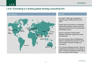 Introduction

L.E.K. Consulting is a leading global strategy consulting firm
Overview

Global Network

Founded in 1983, with a presence in
Germany since 1988 and China since
1998

San
Francisco Chicago
Los
Angeles

Boston
New York

London
Paris
Milan

Wroclaw
Munich

Seoul

Beijing
New Delhi
Mumbai
Chennai

Assists senior executives to consistently
make better decisions, deliver improved
business performance and create greater
shareholder returns
Tokyo

Shanghai
Bangkok

We have advised German Mittelstands
clients on development and exit in China
in the context of growth strategy and
succession

Singapore

São Paolo*

Areas of expertise include growth
strategy, transaction support and value
enhancement

Sydney
Melbourne

Our Chinese colleagues advise clients at
multinational companies in and outside of
China, Chinese companies, private equity
firms, and government entities

CONFIDENTIAL
2

 