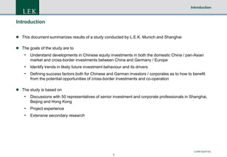 Introduction

Introduction
 This document summarizes results of a study conducted by L.E.K. Munich and Shanghai
 The goals of the study are to

-

Understand developments in Chinese equity investments in both the domestic China / pan-Asian
market and cross-border investments between China and Germany / Europe

-

Identify trends in likely future investment behaviour and its drivers
Defining success factors both for Chinese and German investors / corporates as to how to benefit
from the potential opportunities of cross-border investments and co-operation

 The study is based on

-

Discussions with 50 representatives of senior investment and corporate professionals in Shanghai,
Beijing and Hong Kong

-

Project experience
Extensive secondary research

CONFIDENTIAL
3

 