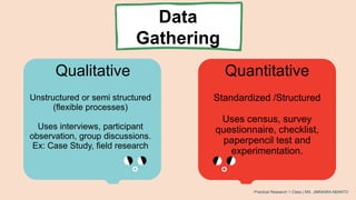 Data
Gathering
Qualitative Quantitative
Unstructured or semi structured
(flexible processes)
Uses interviews, participant
observation, group discussions.
Ex: Case Study, field research
Standardized /Structured
Uses census, survey
questionnaire, checklist,
paperpencil test and
experimentation.
Practical Research 1 Class | MS. JIMNAIRA ABANTO
 
