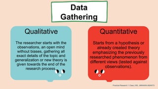 Qualitative Quantitative
The researcher starts with the
observations, an open mind
without biases, gathering all
exact details of the topic and
generalization or new theory is
given towards the end of the
research process.
Starts from a hypothesis or
already created theory
emphasizing the previously
researched phenomenon from
different views (tested against
observations).
Practical Research 1 Class | MS. JIMNAIRA ABANTO
Data
Gathering
 