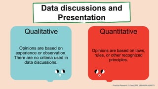 Data discussions and
Presentation
Qualitative Quantitative
Opinions are based on
experience or observation.
There are no criteria used in
data discussions.
Opinions are based on laws,
rules, or other recognized
principles.
Practical Research 1 Class | MS. JIMNAIRA ABANTO
 