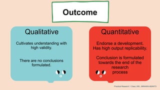 Outcome
Qualitative Quantitative
Cultivates understanding with
high validity.
There are no conclusions
formulated.
Endorse a development.
Has high output replicability.
Conclusion is formulated
towards the end of the
research
process
Practical Research 1 Class | MS. JIMNAIRA ABANTO
 