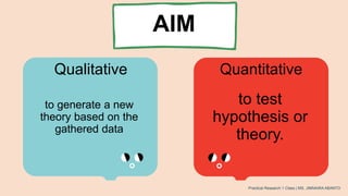 AIM
Qualitative Quantitative
to generate a new
theory based on the
gathered data
to test
hypothesis or
theory.
Practical Research 1 Class | MS. JIMNAIRA ABANTO
 