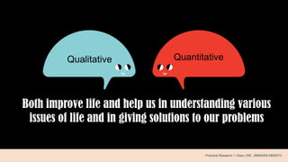 Both improve life and help us in understanding various
issues of life and in giving solutions to our problems
.Qualitative Quantitative
Practical Research 1 Class | MS. JIMNAIRA ABANTO
 