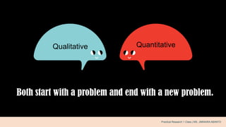 Both start with a problem and end with a new problem.
.Qualitative Quantitative
Practical Research 1 Class | MS. JIMNAIRA ABANTO
 