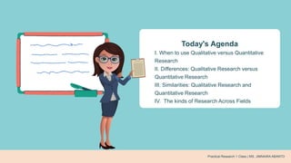 Practical Research 1 Class | MS. JIMNAIRA ABANTO
Today's Agenda
I. When to use Qualitative versus Quantitative
Research
II. Differences: Qualitative Research versus
Quantitative Research
III. Similarities: Qualitative Research and
Quantitative Research
IV. The kinds of Research Across Fields
 