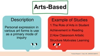 Arts-Based
Description Example of Studies
Personal expression in
various art forms is use
as a primary mode of
inquiry
1.The Role of Arts in Student
Achievement in Reading
2.How Classroom Artistic
Structure Motivates Learning
Practical Research 1 Class | MS. JIMNAIRA ABANTO
 