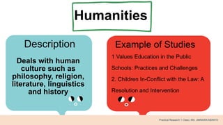 Humanities
Description Example of Studies
Deals with human
culture such as
philosophy, religion,
literature, linguistics
and history
1 Values Education in the Public
Schools: Practices and Challenges
2. Children In-Conflict with the Law: A
Resolution and Intervention
Practical Research 1 Class | MS. JIMNAIRA ABANTO
 