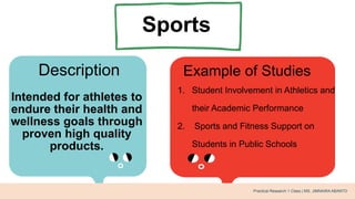 Sports
Description Example of Studies
Intended for athletes to
endure their health and
wellness goals through
proven high quality
products.
1. Student Involvement in Athletics and
their Academic Performance
2. Sports and Fitness Support on
Students in Public Schools
Practical Research 1 Class | MS. JIMNAIRA ABANTO
 
