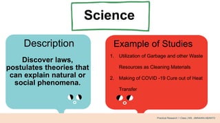 Science
Description Example of Studies
Discover laws,
postulates theories that
can explain natural or
social phenomena.
1. Utilization of Garbage and other Waste
Resources as Cleaning Materials
2. Making of COVID -19 Cure out of Heat
Transfer
Practical Research 1 Class | MS. JIMNAIRA ABANTO
 