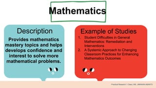 Mathematics
Description Example of Studies
Provides mathematics
mastery topics and helps
develops confidence and
interest to solve more
mathematical problems.
1. Student Difficulties in General
Mathematics: Remediation and
Interventions
2. A Systemic Approach to Changing
Classroom Practices for Enhancing
Mathematics Outcomes
Practical Research 1 Class | MS. JIMNAIRA ABANTO
 
