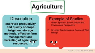 Agriculture
Description Example of Studies
Improves productivity
and quality of crops
irrigation, storage
methods, effective farm
management and
marketing of agricultural
resources.
1. Green Space in School: Social and
Environment Perspective
2. Is Urban Gardening as a Source of Well-
Being?
Practical Research 1 Class | MS. JIMNAIRA ABANTO
 