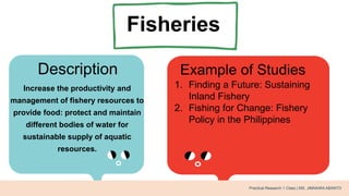 Fisheries
Description Example of Studies
Increase the productivity and
management of fishery resources to
provide food: protect and maintain
different bodies of water for
sustainable supply of aquatic
resources.
1. Finding a Future: Sustaining
Inland Fishery
2. Fishing for Change: Fishery
Policy in the Philippines
Practical Research 1 Class | MS. JIMNAIRA ABANTO
 