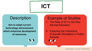 ICT
Description Example of Studies
Aim to adapt current
technology advancement
which enhances development
of resources.
1. The Role of ICT in the New
Normal Education
2. Exploring the Interactive
Computer Simulation in Public
Schools
Practical Research 1 Class | MS. JIMNAIRA ABANTO
 