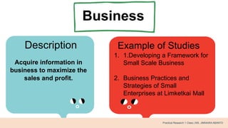 Business
Description Example of Studies
Acquire information in
business to maximize the
sales and profit.
1. 1.Developing a Framework for
Small Scale Business
2. Business Practices and
Strategies of Small
Enterprises at Limketkai Mall
Practical Research 1 Class | MS. JIMNAIRA ABANTO
 