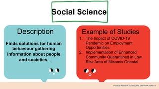 Social Science
Description Example of Studies
Finds solutions for human
behaviour gathering
information about people
and societies.
1. The Impact of COVID-19
Pandemic on Employment
Opportunities
2. Implementation of Enhanced
Community Quarantined in Low
Risk Area of Misamis Oriental.
Practical Research 1 Class | MS. JIMNAIRA ABANTO
 