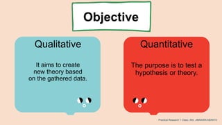 Objective
It aims to create
new theory based
on the gathered data.
Qualitative Quantitative
The purpose is to test a
hypothesis or theory.
Practical Research 1 Class | MS. JIMNAIRA ABANTO
 