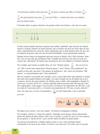 1414141414
O mais comum quando queremos registrar uma medida “quebrada” (que não deu um número
inteiro) é usarmos números na forma decimal, mas as frações são úteis em vários tipos de situ-
ações, especialmente por causa dos vários significados que se pode produzir para ela, das vári-
as maneiras de pensar sobre ela. Isto dá mais flexibilidade a nosso pensamento numérico.
Quando nossos alunos nos perguntam para que servem as frações, não é fácil encontrar “gran-
des” usos no dia-a-dia que justifiquem todo o trabalho que fazemos com elas na escola. E a
maioria das “aplicações” de frações que encontramos em livros didáticos é bastante artificial.
Por exemplo, qual criança ou adulto diria, em casa: “Restam apenas dos ovos da cai-
xa?” Não é muito mais natural dizer “Restam apenas 7 ovos”? Dizer “meio quilômetro” faz
sentido no dia-a-dia, mas dizer “três quintos de quilômetro”, não. Neste caso diríamos “600
metros”, ou aproximaríamos para “meio quilômetro”.
Mas em situações envolvendo, por exemplo, razões (vamos falar delas mais adiante) as frações
são muito úteis quando lidamos com mapas. Um outro exemplo de uso de frações são as por-
centagens, através das quais tratamos de inflação, juros e dados sobre populações. Quando di-
zemos que “os juros são de 2%”, estamos querendo indicar que para cada 100 reais que toma-
mos emprestados, vamos pagar 2 reais de juros. Se fazemos um empréstimo de 200 reais, os ju-
ros serão de 4 reais (por mês!), e se fazemos um empréstimo de 150 reais, os juros serão de 3
reais. Em cada caso, os juros correspondem a do total emprestado, e daí a expressão
porcento.
7
12
2
100
Há alguns usos curiosos - por suas origens - de frações na linguagem cotidiana.
Por exemplo, existem as “meias três quartos”, chamadas assim porque cobrem aproximada-
mente três quartos da parte inferior, entre o pé e o joelho, e a carne de vaca é às vezes negocia-
da em quartos, o “quarto de boi”, que é um boi inteiro dividido em quatro partes.
As pessoas que professam a religião católica rezam o terço, assim chamado porque
corresponde a um terço de um rosário. O rosário é um colar com 165 contas, que se usa para
○ ○ ○ ○ ○ ○ ○ ○ ○ ○ ○ ○ ○ ○ ○ ○ ○ ○ ○ ○ ○ ○ ○ ○ ○ ○ ○ ○
○○○○○○○○
O desenho abaixo é apenas ilustrativo da posição relativa das frações, e não está em escala.
 