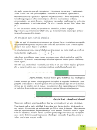 1515151515
V
não perder a conta das rezas; ele corresponde a 15 dezenas de ave-marias e 15 padre-nossos.
Assim, o terço é um colar que corresponde a 5 dezenas de ave-marias e 5 padre-nossos.
O uso mais curioso é o que está na expressão “vá para os quintos!”. Muito antigamente, os co-
lonizadores portugueses cobravam um imposto sobre todo o ouro extraído no Brasil,
correspondendo a um quinto do ouro, e este imposto era mandado para Portugal em navios cha-
mados, naturalmente, “o navio dos quintos”. Daí veio a expressão, que quer dizer “vá para lon-
ge”!
Se você tem acesso à Internet, vai encontrar esta informação, e outras, na página
http://educar.sc.usp.br/matematica/m5p1t4.htm, que é um interessante material para professo-
res e professoras das séries iniciais.
As frações nas séries iniciais
Vimos, até aqui, três maneiras de se entender o que seja uma fração - resultado de uma medida,
relação entre todo e partes e um pouco sobre como elas indicam uma razão. E vimos algumas
situações onde usamos frações no cotidiano.
As situações mais próprias para se trabalhar nas séries iniciais são muito simples, e envolvem
frações também simples, como , e .1
2
3
4
1
3
Além disso, no cotidiano é pouco comum termos que somar, subtrair, multiplicar ou dividir
com frações. Na verdade, o uso destas operações fica importante mesmo quando trabalhamos
com a Álgebra.
Por outro lado, saber estimar, visualmente, que fração de um todo estamos pegando (por exem-
plo, se numa xícara tem mais ou menos da metade), é uma habilidade bastante útil:
A parte pintada é mais ou menos que a metade de todo o retângulo?
Estudos mostram que mesmo crianças pequenas são capazes de responder corretamente a esta
pergunta. E são capazes de descobrir que duas fotos de um copo com água não são as mesmas,
dizendo que em uma tem mais da metade e na outra menos. Esta capacidade pode ser refinada,
ser mais bem desenvolvida, para que a criança seja capaz de lidar com situações como:
Que fração do retângulo está pintada?
Mesmo sem medir com uma régua, podemos dizer que aproximadamente um terço está pintado.
Uma situação real, na qual a habilidade de aproximar com frações simples é útil, é quando se
está viajando. Se soubermos que a viagem toda tem 300km, e que já viajamos 110km, podemos
dizer que, aproximadamente, viajamos um terço, e que, portanto, faltam dois terços da viagem.
Com esta informação podemos estimar facilmente quanto tempo mais temos que viajar (neste
caso, o dobro do tempo que já viajamos) ou, olhando para o marcador de gasolina, estimar se
vai ser preciso parar no posto ou não.
○ ○ ○ ○ ○ ○ ○ ○ ○ ○ ○ ○ ○ ○ ○ ○ ○ ○ ○
○○○○
○ ○ ○ ○ ○ ○ ○ ○ ○ ○ ○ ○ ○ ○
○○○○
 