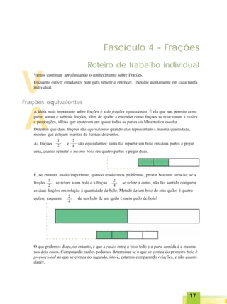 1717171717
A
V
Fascículo 4 - Frações
Roteiro de trabalho individual
Vamos continuar aprofundando o conhecimento sobre Frações.
Enquanto estiver estudando, pare para refletir e entender. Trabalhe atentamente em cada tarefa
individual.
Frações equivalentes
A idéia mais importante sobre frações é a de frações equivalentes. É ela que nos permite com-
parar, somar e subtrair frações, além de ajudar a entender como frações se relacionam a razões
e proporções, idéias que aparecem em quase todas as partes da Matemática escolar.
Dizemos que duas frações são equivalentes quando elas representam a mesma quantidade,
mesmo que estejam escritas de formas diferentes.
As frações e são equivalentes; tanto faz repartir um bolo em duas partes e pegar
uma, quanto repartir o mesmo bolo em quatro partes e pegar duas.
1
2
2
4
É, no entanto, muito importante, quando resolvemos problemas, prestar bastante atenção: se a
fração se refere a um bolo e a fração se refere a outro, não faz sentido comparar
as duas frações em relação à quantidade de bolo. Metade de um bolo de oito quilos é quatro
quilos, enquanto de um bolo de um quilo é meio quilo de bolo!
1
2
2
4
2
4
O que podemos dizer, no entanto, é que a razão entre o bolo todo e a parte comida é a mesma
nos dois casos. Comparando razões podemos determinar se o que se comeu do primeiro bolo é
proporcional ao que se comeu do segundo, isto é, estamos comparando relações, e não quanti-
dades.
○ ○ ○ ○ ○ ○ ○ ○ ○ ○ ○ ○ ○ ○
○○○○
○ ○ ○ ○ ○ ○ ○ ○ ○ ○ ○ ○ ○ ○ ○ ○
○○○○○○○○○○○
 