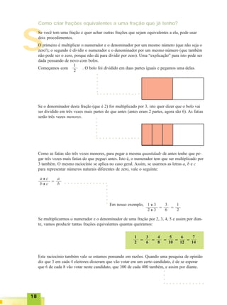 1818181818
S
Como criar frações equivalentes a uma fração que já tenho?
Se você tem uma fração e quer achar outras frações que sejam equivalentes a ela, pode usar
dois procedimentos.
O primeiro é multiplicar o numerador e o denominador por um mesmo número (que não seja o
zero!); o segundo é dividir o numerador e o denominador por um mesmo número (que também
não pode ser o zero, porque não dá para dividir por zero). Uma “explicação” para isto pode ser
dada pensando de novo com bolos.
Começamos com . O bolo foi dividido em duas partes iguais e pegamos uma delas.
1
2
○ ○ ○ ○ ○ ○ ○ ○ ○ ○ ○ ○ ○ ○
○○○○○○
Se o denominador desta fração (que é 2) for multiplicado por 3, isto quer dizer que o bolo vai
ser dividido em três vezes mais partes do que antes (antes eram 2 partes, agora são 6). As fatias
serão três vezes menores.
○ ○ ○ ○ ○ ○ ○ ○ ○ ○ ○ ○ ○ ○
○○○○○○
Como as fatias são três vezes menores, para pegar a mesma quantidade de antes tenho que pe-
gar três vezes mais fatias do que peguei antes. Isto é, o numerador tem que ser multiplicado por
3 também. O mesmo raciocínio se aplica no caso geral. Assim, se usarmos as letras a, b e c
para representar números naturais diferentes de zero, vale o seguinte:
a x c
b x c =
a
b ○ ○ ○ ○ ○ ○ ○ ○ ○ ○ ○ ○ ○ ○
○○○○○○
Em nosso exemplo, 1 x 3
2 x 3 =
3
6 =
1
2
Se multiplicarmos o numerador e o denominador de uma fração por 2, 3, 4, 5 e assim por dian-
te, vamos produzir tantas frações equivalentes quantas queiramos:
1
2 =
3
6 =
4
8 =
5
10 =
6
12 =
7
14
○ ○ ○ ○ ○ ○ ○ ○ ○ ○ ○ ○
Este raciocínio também vale se estamos pensando em razões. Quando uma pesquisa de opinião
diz que 3 em cada 4 eleitores disseram que vão votar em um certo candidato, é de se esperar
que 6 de cada 8 vão votar neste candidato, que 300 de cada 400 também, e assim por diante.
○○○○
 