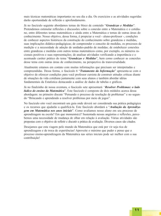1111111111
mais técnicas matemáticas importantes no seu dia a dia. Os exercícios e as atividades sugeridas
darão oportunidade de reflexão e aprofundamento.
Já no fascículo seguinte abordamos temas do bloco de conteúdo “Grandezas e Medidas”.
Pretendemos estimular reflexões e discussões sobre a conexão entre a Matemática e o cotidia-
no, entre diferentes temas matemáticos e ainda entre a Matemática e temas de outras áreas do
conhecimento. Nosso objetivo, dessa forma, é propiciar a você - aluno-professor -, condições
de conhecer aspectos históricos da construção do conhecimento sobre grandezas e medidas,
suas implicações didático-pedagógicas; de compreender o conceito de medidas, os processos de
medição e a necessidade de adoção de unidades-padrão de medidas; de estabelecer conexões
entre grandezas e medidas com outros temas matemáticos como, por exemplo, os números ra-
cionais positivos e suas representações; de analisar atividades verificando a importância e o
acentuado caráter prático do tema “Grandezas e Medidas”, bem como conhecer as conexões
desse tema com outras áreas de conhecimento, na perspectiva da transversalidade.
Atualmente estamos em contato com muitas informações que precisam ser interpretadas e
compreendidas. Dessa forma, o fascículo 6 “Tratamento da Informação” apresenta-se com o
objetivo de oferecer condições para você professor cursista de construir atitudes críticas diante
de situações da vida cotidiana juntamente com seus alunos e também abordar idéias
fundamentais da Estatística destacando a análise de dados de tabelas e gráficos.
Já no finalzinho de nossa aventura, o fascículo sete apresentará “Resolver Problemas: o lado
lúdico do ensino da Matemática”. Este fascículo é composto de dois módulos acerca dessa
abordagem: no primeiro discute “Pensando o processo de resolução de problemas” e no segun-
do “Brincando e aprendendo a resolver problemas por meio de jogos”.
No fascículo oito você encontrará um guia onde deverá ser considerada sua prática pedagógica
e os recursos que ajudarão a qualificá-la. Este fascículo abordará a “Avaliação da Aprendiza-
gem em Matemática nos anos iniciais”. Como avaliamos nosso aluno em seu processo de
aprendizagem na escola? Em que momento(s)? Sustentada nessas angústias e reflexões, perce-
bemos uma necessidade de mudança de olhar em relação à avaliação. Várias atividades são
propostas com o objetivo de refletir e discutir a prática de avaliação. Diversos casos são citados.
Desejamos que esta viagem pelo mundo da Matemática que está por vir seja rica de
aprendizagens e de troca de experiências! Aproveite o máximo que puder e pense que o
processo ensino-aprendizagem da Matemática nas séries iniciais pode ser melhor com a sua
contribuição!
 