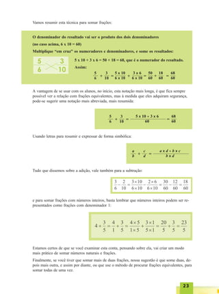 2323232323
Vamos resumir esta técnica para somar frações:
O denominador do resultado vai ser o produto dos dois denominadores
(no caso acima, 6 x 10 = 60)
Multiplique “em cruz” os numeradores e denominadores, e some os resultados:
5 x 10 + 3 x 6 = 50 + 18 = 68, que é o numerador do resultado.
Assim:
5
6 +
3
10 =
5 x 10
6 x 10 =
50
60 +
18
60 =
68
60+
3 x 6
6 x 10
A vantagem de se usar com os alunos, no início, esta notação mais longa, é que fica sempre
possível ver a relação com frações equivalentes, mas à medida que eles adquiram segurança,
pode-se sugerir uma notação mais abreviada, mais resumida:
5
6 +
3
10 =
5 x 10 + 3 x 6
60 =
68
60
Usando letras para resumir e expressar de forma simbólica:
a
b +
c
d =
a x d + b x c
b x d
Tudo que dissemos sobre a adição, vale também para a subtração:
e para somar frações com números inteiros, basta lembrar que números inteiros podem ser re-
presentados como frações com denominador 1:
Estamos certos de que se você examinar esta conta, pensando sobre ela, vai criar um modo
mais prático de somar números naturais e frações.
Finalmente, se você tiver que somar mais de duas frações, nossa sugestão é que some duas, de-
pois mais outra, e assim por diante, ou que use o método de procurar frações equivalentes, para
somar todas de uma vez.
 