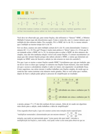 2424242424
TI 2TI 2TI 2TI 2TI 2
1) Resolva as seguintes contas:
2
5
13
5
+
6
7
4
8
+
1
4
5
16
+
9
5
5
7
-a) b) c) d)
3
9
-
2) Invente outras contas e resolva, com seus colegas, tantas quantas você
achar necessárias para saber se tem segurança em fazê-las.
Você deve ter observado que, para somar frações, não utilizamos o “famoso” MMC, o Mínimo
Múltiplo Comum (que não discutiremos aqui). Como o nome diz, este é o menor número que é
múltiplo de dois números dados. Por exemplo, 30 é o MMC de 6 e de 10, é o menor número
que é múltiplo ao mesmo tempo de 6 e de 10.
Em vez disso, usamos um outro múltiplo comum de 6 e de 10, como denominador. Usamos o
número 60 = 6 x 10. Por quê? Porque é muito mais prático ir “direto” para o 6 x 10 do que fi-
car tentando achar o MMC de 6 e 10. As técnicas para se achar o MMC de dois números são
simples, mas não têm nenhuma relação visível com somar frações. É comum encontrarmos cri-
anças que não somam frações porque não sabem calcular o MMC, e outras que demoram um
tempão no MMC antes de fazerem a adição (se não errarem no meio do caminho!).
Por que é que se ensina a somar frações usando MMC? Acreditamos que seja por tradição, ape-
sar de às vezes se dizer que é porque os números nas frações ficam menores, mas num mundo
em que o acesso a calculadoras simples é cada vez maior, este argumento vai perdendo força.
Como sugerimos, nas séries iniciais é melhor trabalhar com frações simples, de modo que ao
somá-las não vamos terminar com números muito grandes. Mas se você achar que é melhor,
depois de fazer a adição pode aplicar o processo de simplificação ao resultado:
(dividindo em cima e embaixo por 2)
(dividindo em cima e embaixo por 2)
e pronto, porque 17 e 15 não têm nenhum divisor comum. Além de ter usado um algoritmo
mais direto para a adição, ainda trabalhou a idéia de simplificação!
 