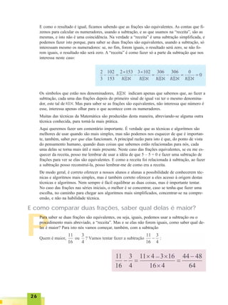 2626262626
P
E como o resultado é igual, ficamos sabendo que as frações são equivalentes. As contas que fi-
zemos para calcular os numeradores, usando a subtração, e as que usamos na “receita”, são as
mesmas, e isto não é uma coincidência. Na verdade a “receita” é uma subtração simplificada, e
podemos fazer isto porque, para saber se duas frações são equivalentes, usando a subtração, só
interessam mesmo os numeradores: se, no fim, forem iguais, o resultado será zero, se não fo-
rem iguais, o resultado não será zero. A “receita” é como fazer só a parte da subtração que nos
interessa neste caso:
Os símbolos que estão nos denominadores, indicam apenas que sabemos que, ao fazer a
subtração, cada uma das frações depois do primeiro sinal de igual vai ter o mesmo denomina-
dor, este tal de . Mas para saber se as frações são equivalentes, não interessa que número é
esse, interessa apenas olhar para o que acontece com os numeradores.
Muitas das técnicas da Matemática são produzidas desta maneira, abreviando-se alguma outra
técnica conhecida, para torná-la mais prática.
Aqui queremos fazer um comentário importante. É verdade que as técnicas e algoritmos são
melhores de usar quando são mais simples, mas não podemos nos esquecer de que é importan-
te, também, saber por que elas funcionam. A principal razão para isto é que, do ponto de vista
do pensamento humano, quando duas coisas que sabemos estão relacionadas para nós, cada
uma delas se torna mais útil e mais presente. Neste caso das frações equivalentes, se eu me es-
quecer da receita, posso me lembrar de usar a idéia de que 5 – 5 = 0 e fazer uma subtração de
frações para ver se elas são equivalentes. E como a receita foi relacionada à subtração, ao fazer
a subtração posso reconstruí-la, posso lembrar-me de como era a receita.
De modo geral, é correto oferecer a nossos alunos e alunas a possibilidade de conhecerem téc-
nicas e algoritmos mais simples, mas é também correto oferecer a eles acesso à origem destas
técnicas e algoritmos. Nem sempre é fácil equilibrar as duas coisas, mas é importante tentar.
No caso das frações nas séries iniciais, o melhor é se concentrar, caso se tenha que fazer uma
escolha, no caminho para chegar aos algoritmos mais simplificados, concentrar-se na compre-
ensão, e não na habilidade técnica.
E como comparar duas frações, saber qual delas é maior?
Para saber se duas frações são equivalentes, ou seja, iguais, podemos usar a subtração ou o
procedimento mais abreviado, a “receita”. Mas e se elas não forem iguais, como saber qual de-
las é maior? Para isto nós vamos começar, também, com a subtração
 