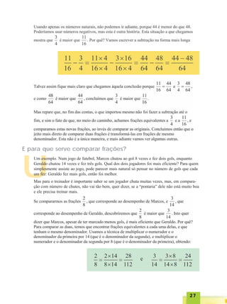 2727272727
U
E para que serve comparar frações?
Um exemplo. Num jogo de futebol, Marcos chutou ao gol 8 vezes e fez dois gols, enquanto
Geraldo chutou 14 vezes e fez três gols. Qual dos dois jogadores foi mais eficiente? Para quem
simplesmente assiste ao jogo, pode parecer mais natural só pensar no número de gols que cada
um fez: Geraldo fez mais gols, então foi melhor.
Mas para o treinador é importante saber se um jogador chuta muitas vezes, mas, em compara-
ção com número de chutes, não vai tão bem, quer dizer, se a “pontaria” dele não está muito boa
e ele precisa treinar mais.
 
