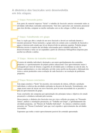 1212121212
E
O
A dinâmica dos fascículos será desenvolvida
em três etapas:
EEsta parte do material impresso "fecha" o trabalho do fascículo anterior retomando todas as
atividades individuais realizadas anteriormente. Você deve aproveitar este momento presencial
para tirar dúvidas, comparar as tarefas realizadas com as dos colegas e refletir em grupo.
1ª Etapa: Pensando juntos
EEsta é a seção que abre o estudo de um novo fascículo e deverá ser realizada durante o
encontro presencial. Nesse momento, o grupo entra em contato com o conteúdo do fascículo e
aguça o interesse pelo estudo que irá ser desenvolvido na quinzena seguinte. Poderão propor
reflexões iniciais a respeito das atividades selecionadas para o trabalho individual. No
desenvolvimento o tema vai ser expandido a partir de referencias bibliográficas dispostas para
auxiliar na reflexão e análise.
2ª Etapa: Trabalhando em grupo
O roteiro de trabalho individual é destinado a um maior aprofundamento dos conteúdos
propostos e a questionamentos da própria prática educacional. Esse aproveitamento maior é
conseguido por meio de leituras e sugestões de atividades para o cotidiano na sala de aula. As
leituras suplementares e os sites indicados servirão como auxílio na discussão e elaboração dos
textos a serem produzidos como avaliação de cada fascículo e na resolução de problemas
propostos.
3ª Etapa : Roteiro de trabalho individual
Esta etapa constitui o "fecho" do encontro, tem momento de síntese, reflexão e produção
individuais e coletivas das atividades realizadas no decorrer do fascículo. Normalmente, esta
etapa ocorre antes de iniciar um novo fascículo, pois há uma necessidade de se perceber o
grau de aproveitamento do grupo.
Essas conclusões são compostas por apresentação dos principais temas e objetivos do estudo
presencial e a distância realizado pelo cursista.
Dessa maneira, a dinâmica dos fascículos tem em vista a reflexão em grupo; no "Pensando
Juntos", análises e orientações presenciais, no "Trabalho em Grupo", e aprofundamento das
atividades propostas, em "Roteiro de Trabalho Individual". As sínteses e relatórios estarão
presentes em "Nossas Conclusões" para que você exponha o aproveitamento das atividades
executadas.
Esperamos que tenha o maior aproveitamento possível do conteúdo apresentado.
4ª Etapa: Nossas conclusões
 