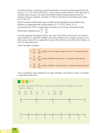 3232323232
Há outras maneiras de comparar frações, que usam certos números (fracionários ou inteiros)
como referência. É importante trabalhar estes outros métodos com as crianças, porque este tra-
balho ajuda a desenvolver a capacidade de pensar flexivelmente, de escolher entre métodos, ao
invés de seguir apenas um.
Vamos dar alguns exemplos:
Com a experiência, outras referências vão sendo utilizadas, como oitavos e terços. A atividade
a seguir pode ajudar nisto.
0
1
4
1
2
3
4
1
0
1
4
1
2
3
4
11
8
3
8
5
8
7
8
TI 4TI 4TI 4TI 4TI 4
Localize, aproximadamente, cada uma das frações seguintes, nas três
“réguas” abaixo:
99
100
70
140
28
90
1
98
3
5
7
16
456
580
102
100
A divisão de 18 por 7 resulta em uma dízima períodica, um número na forma decimal, que não
tem fim: 18÷7=2,571428571428571428..., onde os pontos querem, NESTE CASO, dizer que vai
continuar assim, já que os três pontos são também usados na representação decimal de
números irracionais, repetindo o período é 571428. Já a divisão da outra fração-razão resulta
em: 55÷20=2,75.
 