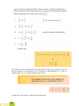 3636363636
○ ○ ○ ○ ○ ○ ○
○○○○○○○○○
Nós copiamos a conta resumida para você poder observar melhor que, na prática, o que fize-
mos foi multiplicar os numeradores (8 x 3) e multiplicar os denominadores (5 x 2). Este é o
método prático que se usa para multiplicar duas frações:
Para multiplicar duas frações, basta multiplicar os
numeradores entre si e os denominadores entre si.
Usando letras para resumir e representar simbolicamente:
x
x x x
x
x x x x
x x x
x
x
x x
x
x
x x x x
x
x
 