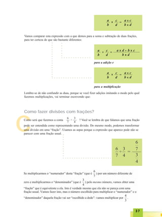 3737373737
C
a
b
x c
d
=
a x c
b x d
Vamos comparar esta expressão com a que demos para a soma e subtração de duas frações,
para ter certeza de que são bastante diferentes:
a
b
+
c
d
=
a x d + b x c
b x d
para a adição e
a
b
x c
d
=
a x c
b x d
para a multiplicação
○ ○ ○ ○ ○ ○ ○ ○ ○ ○ ○ ○ ○
○ ○ ○ ○ ○ ○ ○ ○ ○ ○ ○ ○ ○ ○ ○ ○ ○ ○
○○○○○○
○○○○○○○○○○○○○○○○
Lembre-se de não confundir as duas, porque se você fizer adições imitando o modo pelo qual
fazemos multiplicações, vai terminar escrevendo que:
Como fazer divisões com frações?
Como será que fazemos a conta ? Você se lembra de que falamos que uma fração
pode ser entendida como representando uma divisão. Do mesmo modo, podemos transformar
uma divisão em uma “fração”. Usamos as aspas porque a expressão que aparece pode não se
parecer com uma fração usual.
6
7
3
4
÷
○ ○ ○ ○ ○ ○ ○ ○ ○ ○ ○ ○ ○ ○ ○ ○ ○ ○ ○ ○ ○ ○
○○○○○○○○○○
 