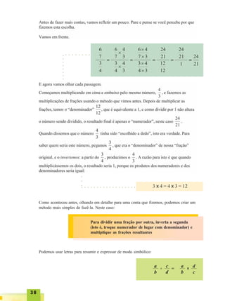 3838383838
3 x 4 = 4 x 3 = 12
Como aconteceu antes, olhando em detalhe para uma conta que fizemos, podemos criar um
método mais simples de fazê-la. Neste caso:
○○○○○○○○
○ ○ ○ ○ ○ ○ ○ ○
○ ○ ○ ○ ○ ○ ○ ○ ○ ○ ○ ○ ○ ○ ○ ○ ○ ○
○○○
Para dividir uma fração por outra, inverta a segunda
(isto é, troque numerador de lugar com denominador) e
multiplique as frações resultantes
Podemos usar letras para resumir e expressar de modo simbólico:
a
b
÷
c
d
=
a
b
x
d
c
 