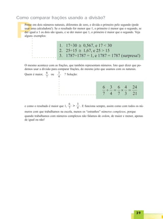 3939393939
P
Como comparar frações usando a divisão?
Pense em dois números naturais, diferentes de zero, e divida o primeiro pelo segundo (pode
usar uma calculadora!). Se o resultado for menor que 1, o primeiro é menor que o segundo, se
der igual a 1 os dois são iguais, e se der maior que 1, o primeiro é maior que o segundo. Veja
alguns exemplos:
○ ○ ○ ○ ○ ○ ○ ○ ○ ○ ○
○○○○○○○○
O mesmo acontece com as frações, que também representam números. Isto quer dizer que po-
demos usar a divisão para comparar frações, do mesmo jeito que usamos com os naturais.
Quem é maior, ou ? Solução:6
7
3
4
e como o resultado é maior que 1, . E funciona sempre, assim como com todos os nú-
meros com que trabalhamos na escola, menos os “estranhos” números complexos, porque
quando trabalhamos com números complexos não falamos de ordem, de maior e menor, apenas
de igual ou não!
○ ○ ○ ○ ○ ○ ○ ○ ○ ○ ○ ○ ○ ○ ○ ○ ○
○○○○○○○
6
7
3
4
>
 