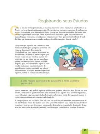 1313131313
Registrando seus Estudos
C
Como já foi dito nesta apresentação, o encontro presencial terá o objetivo de aprofundar as re-
flexões em torno das atividades propostas. Dessa maneira, o primeiro momento de cada encon-
tro será determinado pela retomada de alguns pontos que provocaram dúvidas, incluindo uma
síntese das principais idéias que foram exploradas no fascículo, sejam elas conceituais ou
metodológicas. Entretanto, como faremos esta discussão? Será que você se lembrará de cada
dúvida e questionamento encontrados ao longo dos últimos quinze dias de estudo?
Propomos que organize um caderno ou uma
pasta com fichas para que possa construir seu
percurso de estudos. Esse material
possibilitará que você mesmo acompanhe as
dificuldades e avanços na aprendizagem que
possui. Escreva o que é visto e ouvido por
você, seja em seu grupo ou por seus alunos
quando estiver realizando alguma atividade
proposta pelo Pró-Letramento, organize seus
estudos individuais e outras situações de
aprendizagem. Assim construirá seu próprio
instrumento de avaliação. Releia sempre seus
registros, reflita e realize sua auto-avaliação.
É esse registro que servirá de base para o nosso encontro
presencial.
Nessas anotações você poderá registrar também suas próprias reflexões. Sem dúvida, em seus
estudos, uma série de questionamentos será suscitada e seu registro é de extrema importância,
pois evidenciará o percurso de trabalho feito por você mesmo. Isso é tão importante quanto o
registro das atividades propostas em cada fascículo.
A composição da sua valoração final em cada fascículo deverá considerar estes momentos de
sua trajetória no curso. Ao final de cada tema você terá em mãos todo o registro das atividades
propostas e este será um dos nossos instrumentos de avaliação. A avaliação do assunto, do cur-
so e sua auto-avaliação estarão, portanto, completamente vinculadas ao processo de estudo.
○ ○ ○ ○ ○ ○ ○ ○ ○ ○
 