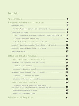 Sumário
Atividades para o primeiro ciclo (1a
/2a
séries) ....................................... 3434343434
Pensando Juntos ...................................................................................
Apresentação
........................................ 88888
88888
Tarefa 1: Avaliação conjunta do encontro anterior .............................. 88888
Trabalhando em grupo 88888..........................................................................
1. Texto para leitura: Grandezas e Medidas no Ensino Fundamental ..... 88888
2. Tarefa 2: Refletindo sobre o texto ................................................... 1212121212
3. Tarefa 3: Projetos sobre Grandezas e Medidas ................................. 1313131313
Projeto A – Nossa Alimentação (Primeiro Ciclo: 1a
e 2a
séries) 1313131313..................
Projeto B – O Lixo (Segundo Ciclo: 3a
e 4a
séries) 2222222222.....................................
Nossas Conclusões 3333333333................................................................................
........................................................................................ 66666
Roteiro de trabalho para o encontro
Roteiro de trabalho individual
......................................... 3434343434
....................................................... 3434343434
Parte 1: Atividades para a sala de aula
Atividade 1: O calendário .................................................................. 3434343434
Atividade 2: Quanto eu meço? ........................................................... 3838383838
Atividades para o segundo ciclo (3a
/4a
séries) ....................................... 3939393939
Atividade 1: As terras do meu Brasil .................................................... 3939393939
Atividade 2: Compras no mercadinho ................................................. 4343434343
......................................................... 4545454545Parte 2: Atividades para casa
1. Texto para leitura: A História das Medidas de
comprimento: do corpo humano ao padrão universal ............................. 4545454545
2. Questões relacionadas ao texto .......................................................... 4848484848
3. Relembrando nosso encontro.............................................................. 4949494949
Referências bibliográficas ................................................................ 5151515151
 