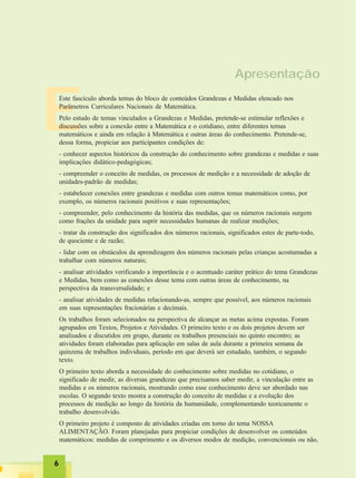 66666
E
Apresentação
Este fascículo aborda temas do bloco de conteúdos Grandezas e Medidas elencado nos
Parâmetros Curriculares Nacionais de Matemática.
Pelo estudo de temas vinculados a Grandezas e Medidas, pretende-se estimular reflexões e
discussões sobre a conexão entre a Matemática e o cotidiano, entre diferentes temas
matemáticos e ainda em relação à Matemática e outras áreas do conhecimento. Pretende-se,
dessa forma, propiciar aos participantes condições de:
- conhecer aspectos históricos da construção do conhecimento sobre grandezas e medidas e suas
implicações didático-pedagógicas;
- compreender o conceito de medidas, os processos de medição e a necessidade de adoção de
unidades-padrão de medidas;
- estabelecer conexões entre grandezas e medidas com outros temas matemáticos como, por
exemplo, os números racionais positivos e suas representações;
- compreender, pelo conhecimento da história das medidas, que os números racionais surgem
como frações da unidade para suprir necessidades humanas de realizar medições;
- tratar da construção dos significados dos números racionais, significados estes de parte-todo,
de quociente e de razão;
- lidar com os obstáculos da aprendizagem dos números racionais pelas crianças acostumadas a
trabalhar com números naturais;
- analisar atividades verificando a importância e o acentuado caráter prático do tema Grandezas
e Medidas, bem como as conexões desse tema com outras áreas de conhecimento, na
perspectiva da transversalidade; e
- analisar atividades de medidas relacionando-as, sempre que possível, aos números racionais
em suas representações fracionárias e decimais.
Os trabalhos foram selecionados na perspectiva de alcançar as metas acima expostas. Foram
agrupados em Textos, Projetos e Atividades. O primeiro texto e os dois projetos devem ser
analisados e discutidos em grupo, durante os trabalhos presenciais no quinto encontro; as
atividades foram elaboradas para aplicação em salas de aula durante a primeira semana da
quinzena de trabalhos individuais, período em que deverá ser estudado, também, o segundo
texto.
O primeiro texto aborda a necessidade do conhecimento sobre medidas no cotidiano, o
significado de medir, as diversas grandezas que precisamos saber medir, a vinculação entre as
medidas e os números racionais, mostrando como esse conhecimento deve ser abordado nas
escolas. O segundo texto mostra a construção do conceito de medidas e a evolução dos
processos de medição ao longo da história da humanidade, complementando teoricamente o
trabalho desenvolvido.
O primeiro projeto é composto de atividades criadas em torno do tema NOSSA
ALIMENTAÇÃO. Foram planejadas para propiciar condições de desenvolver os conteúdos
matemáticos: medidas de comprimento e os diversos modos de medição, convencionais ou não,
 