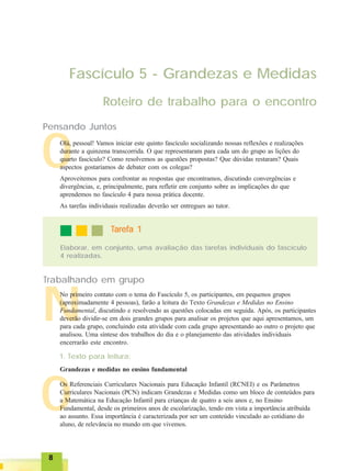 88888
O
N
O
Fascículo 5 - Grandezas e Medidas
Roteiro de trabalho para o encontro
Pensando Juntos
Olá, pessoal! Vamos iniciar este quinto fascículo socializando nossas reflexões e realizações
durante a quinzena transcorrida. O que representaram para cada um do grupo as lições do
quarto fascículo? Como resolvemos as questões propostas? Que dúvidas restaram? Quais
aspectos gostaríamos de debater com os colegas?
Aproveitemos para confrontar as respostas que encontramos, discutindo convergências e
divergências, e, principalmente, para refletir em conjunto sobre as implicações do que
aprendemos no fascículo 4 para nossa prática docente.
As tarefas individuais realizadas deverão ser entregues ao tutor.
Elaborar, em conjunto, uma avaliação das tarefas individuais do fascículo
4 realizadas.
TTTTTarefa 1arefa 1arefa 1arefa 1arefa 1
Trabalhando em grupo
No primeiro contato com o tema do Fascículo 5, os participantes, em pequenos grupos
(aproximadamente 4 pessoas), farão a leitura do Texto Grandezas e Medidas no Ensino
Fundamental, discutindo e resolvendo as questões colocadas em seguida. Após, os participantes
deverão dividir-se em dois grandes grupos para analisar os projetos que aqui apresentamos, um
para cada grupo, concluindo esta atividade com cada grupo apresentando ao outro o projeto que
analisou. Uma síntese dos trabalhos do dia e o planejamento das atividades individuais
encerrarão este encontro.
1. Texto para leitura:
Os Referenciais Curriculares Nacionais para Educação Infantil (RCNEI) e os Parâmetros
Curriculares Nacionais (PCN) indicam Grandezas e Medidas como um bloco de conteúdos para
a Matemática na Educação Infantil para crianças de quatro a seis anos e, no Ensino
Fundamental, desde os primeiros anos de escolarização, tendo em vista a importância atribuída
ao assunto. Essa importância é caracterizada por ser um conteúdo vinculado ao cotidiano do
aluno, de relevância no mundo em que vivemos.
Grandezas e medidas no ensino fundamental
 