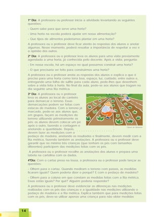 1414141414
1º Dia: A professora ou professor inicia a atividade levantando as seguintes
questões:
- Quem sabe para que serve uma horta?
- Uma horta na escola poderá ajudar em nossa alimentação?
- Que tipos de alimentos poderíamos plantar em uma horta?
A professora ou o professor deve ficar atento às respostas dos alunos e anotar
algumas. Nesse momento, poderá ressaltar a importância de respeitar a vez e
a opinião dos outros.
2º Dia: A professora ou o professor leva os alunos para uma visita previamente
agendada a uma horta, já conhecida pelo docente. Após a visita, pergunta:
- Em nossa escola, há um espaço no qual possamos construir uma horta?
- O que precisaria ser feito para construirmos uma horta?
A professora ou o professor anota as respostas dos alunos e explica o que é
preciso para uma horta como terra boa, espaço, luz, cuidado, entre outros e,
entregando uma folha de sulfite para cada aluno, pede-lhes que desenhem
sobre a visita feita à horta. No final da aula, pede-se aos alunos que tragam no
dia seguinte uma fita métrica.
3º Dia: A professora ou o professor
leva os alunos ao local do canteiro
para demarcar o terreno. Essas
demarcações podem ser feitas com
estacas de madeira. Com o terreno já
marcado, pede-se aos alunos que,
em grupos, façam as medições do
terreno utilizando primeiramente os
pés: os alunos devem colocar um pé
após o outro, fazendo a contagem e
anotando a quantidade. Depois,
devem fazer as medições com o
pedaço de madeira, anotando os resultados e finalmente, devem medir com a
fita métrica, fazendo também as anotações. A professora ou o professor deve
garantir que no mínimo três crianças (que tenham os pés com tamanhos
diferentes) participem das medições feitas com os pés.
A professora ou o professor recolhe as anotações dos alunos e prepara uma
tabela na cartolina com os dados.
4ºDia: Com o cartaz preso na lousa, a professora ou o professor pode lançar as
questões:
- Olhem para o cartaz. Quando mediram o terreno com passos, as medidas
ficaram iguais? Quem poderia dizer o porquê? E com o pedaço de madeira?
- Olhem para a coluna em que constam as medidas feitas com a fita métrica.
Essas estão iguais? Por quê? Alguém poderia responder?
A professora ou o professor deve evidenciar as diferenças nas medições
realizadas com os pés das crianças e a igualdade nas medições utilizando o
pedaço de madeira e a fita métrica. Explica também que para medições feitas
com os pés, deve-se utilizar apenas uma criança para não obter medidas
Clipart do Windows
○ ○ ○ ○ ○ ○ ○ ○ ○ ○ ○ ○ ○ ○ ○ ○ ○
○○○○
 