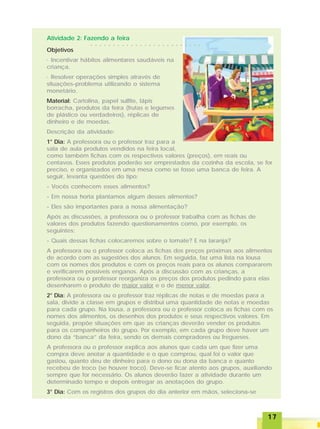 1717171717
Atividade 2: Fazendo a feira
Objetivos
· Incentivar hábitos alimentares saudáveis na
criança.
· Resolver operações simples através de
situações-problema utilizando o sistema
monetário.
Material: Cartolina, papel sulfite, lápis
borracha, produtos da feira (frutas e legumes
de plástico ou verdadeiros), réplicas de
dinheiro e de moedas.
Descrição da atividade:
1° Dia: A professora ou o professor traz para a
sala de aula produtos vendidos na feira local,
como também fichas com os respectivos valores (preços), em reais ou
centavos. Esses produtos poderão ser emprestados da cozinha da escola, se for
preciso, e organizados em uma mesa como se fosse uma banca de feira. A
seguir, levanta questões do tipo:
- Vocês conhecem esses alimentos?
- Em nossa horta plantamos algum desses alimentos?
- Eles são importantes para a nossa alimentação?
Após as discussões, a professora ou o professor trabalha com as fichas de
valores dos produtos fazendo questionamentos como, por exemplo, os
seguintes:
- Quais dessas fichas colocaremos sobre o tomate? E na laranja?
A professora ou o professor coloca as fichas dos preços próximas aos alimentos
de acordo com as sugestões dos alunos. Em seguida, faz uma lista na lousa
com os nomes dos produtos e com os preços reais para os alunos compararem
e verificarem possíveis enganos. Após a discussão com as crianças, a
professora ou o professor reorganiza os preços dos produtos pedindo para elas
desenharem o produto de maior valor e o de menor valor.
2° Dia: A professora ou o professor traz réplicas de notas e de moedas para a
sala, divide a classe em grupos e distribui uma quantidade de notas e moedas
para cada grupo. Na lousa, a professora ou o professor coloca as fichas com os
nomes dos alimentos, os desenhos dos produtos e seus respectivos valores. Em
seguida, propõe situações em que as crianças deverão vender os produtos
para os companheiros do grupo. Por exemplo, em cada grupo deve haver um
dono da “banca” da feira, sendo os demais compradores ou fregueses.
A professora ou o professor explica aos alunos que cada um que fizer uma
compra deve anotar a quantidade e o que comprou, qual foi o valor que
gastou, quanto deu de dinheiro para o dono ou dona da banca e quanto
recebeu de troco (se houver troco). Deve-se ficar atento aos grupos, auxiliando
sempre que for necessário. Os alunos deverão fazer a atividade durante um
determinado tempo e depois entregar as anotações do grupo.
3° Dia: Com os registros dos grupos do dia anterior em mãos, seleciona-se
○ ○ ○ ○ ○ ○ ○ ○ ○ ○ ○ ○ ○ ○ ○ ○ ○ ○ ○ ○ ○ ○ ○ ○ ○
 