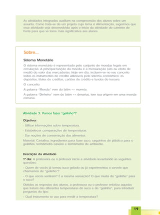 1919191919
As atividades integradas auxiliam na compreensão dos alunos sobre um
assunto. Como trata-se de um projeto cujo tema é Alimentação, sugerimos que
essa atividade seja desenvolvida após o início da atividade do canteiro de
horta para que se torne mais significativa aos alunos.
Sobre...
Sistema Monetário
O sistema monetário é representado pelo conjunto de moedas legais em
circulação. A principal função da moeda é a mensuração (ato ou efeito de
medir) do valor das mercadorias. Hoje em dia, incluem-se no seu conceito
todos os instrumentos de crédito utilizáveis pelo sistema econômico: os
depósitos, títulos de créditos, cartões de crédito e fundos do tesouro.
O conceito:
A palavra “Moeda” vem do latim => moneta.
A palavra “Dinheiro” vem do latim => denarius, tem sua origem em uma moeda
romana.
Atividade 3: Vamos fazer “gelinho”?
Objetivos
· Utilizar informações sobre temperatura.
· Estabelecer comparações de temperaturas.
· Dar noções de conservação dos alimentos.
Material: Cartolina, ingredientes para fazer suco, saquinhos de plástico para o
gelinhos, termômetro caseiro e termômetro de ambiente.
Descrição da Atividade
1º dia: A professora ou o professor inicia a atividade levantando as seguintes
questões:
- Quem de vocês já tomou suco gelado ou já experimentou o sorvete que
chamamos de “gelinho”?
- O que vocês sentiram? É a mesma sensação? O que muda do “gelinho” para
o suco?
Obtidas as respostas dos alunos, a professora ou o professor enfatiza aquelas
que tratam das diferentes temperaturas do suco e do “gelinho”, para introduzir
perguntas do tipo:
- Qual instrumento se usa para medir a temperatura?
 