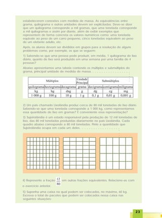 2323232323
estabelecerem conexões com medida de massa. As equivalências entre
grama, quilograma e outras unidades devem ser explicitadas. Deve-se dizer
que um quilograma corresponde a mil gramas, que uma tonelada corresponde
a mil quilogramas e assim por diante, além de exibir exemplos que
representem de forma concreta os valores numéricos como: uma tonelada
equivale ao peso de um carro pequeno, cinco toneladas equivalem ao peso
de um elefante adulto, etc.
Após, os alunos devem ser divididos em grupos para a resolução de alguns
problemas como, por exemplo, os que se seguem:
1) Sabendo-se que uma pessoa pode produzir, em média, 1 quilograma de lixo
diário, quanto de lixo será produzido em uma semana por uma família de 4
pessoas?
Abaixo apresentamos uma tabela contendo os múltiplos e submúltiplos do
grama, principal unidade de medida de massa.
2) Um país chamado Lixolândia produz cerca de 80 mil toneladas de lixo diário.
Sabendo-se que uma tonelada corresponde a 1 000 kg, como representamos
essa quantidade de lixo em gramas? É conveniente essa representação?
3) Sujeirolândia é um estado responsável pela produção de 12 mil toneladas de
lixo, das 80 mil toneladas produzidas diariamente no país Lixolândia. Cada
quadro abaixo corresponde a 80 mil toneladas. Pinte a quantidade que
Sujeirolândia ocupa em cada um deles.
4) Represente a fração em outras frações equivalentes. Relacione-as com
o exercício anterior.
5) Suponha uma caixa na qual podem ser colocados, no máximo, 60 kg.
Escreva o total de pacotes que podem ser colocados nessa caixa nas
seguintes situações:
○ ○ ○ ○ ○ ○ ○ ○ ○ ○ ○ ○ ○ ○ ○ ○ ○
○○○○
○ ○ ○ ○ ○ ○ ○ ○ ○ ○ ○ ○ ○ ○ ○ ○ ○
○○○
 